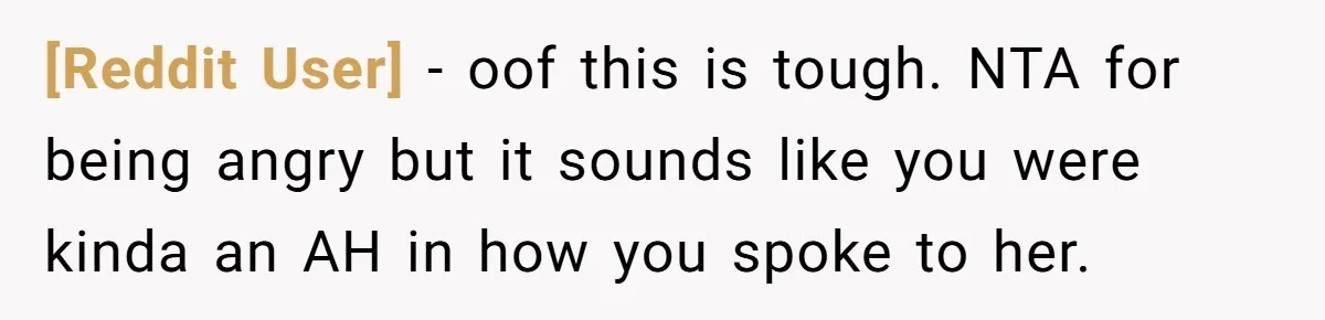 [Reddit User] - oof this is tough. NTA for being angry but it sounds like you were kinda an AH in how you spoke to her.