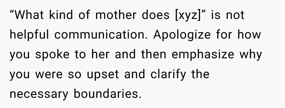 “What kind of mother does [xyz]” is not helpful communication. Apologize for how you spoke to her and then emphasize why you were so upset and clarify the necessary boundaries.