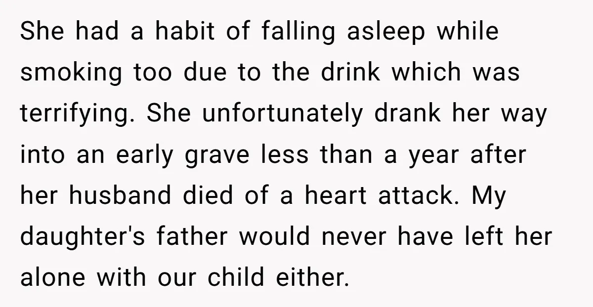 She had a habit of falling asleep while smoking too due to the drink which was terrifying. She unfortunately drank her way into an early grave less than a year...