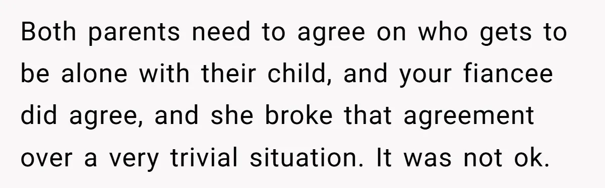 Both parents need to agree on who gets to be alone with their child, and your fiancee did agree, and she broke that agreement over a very trivial situation. It...