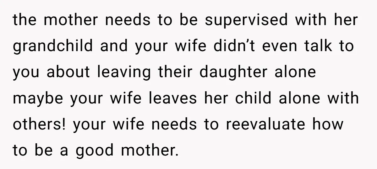 the mother needs to be supervised with her grandchild and your wife didn’t even talk to you about leaving their daughter alone maybe your wife leaves her child alone with...