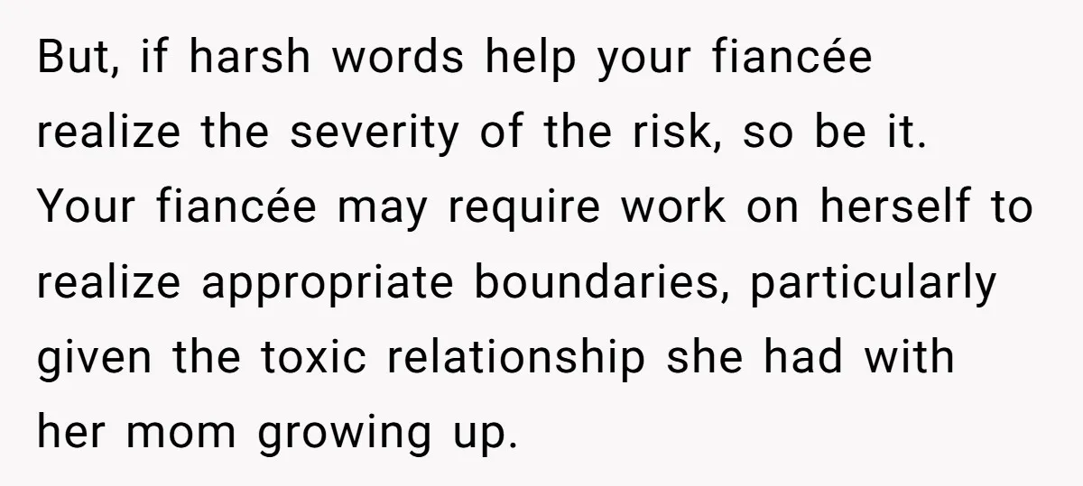 But, if harsh words help your fiancée realize the severity of the risk, so be it. Your fiancée may require work on herself to realize appropriate boundaries, particularly given the...