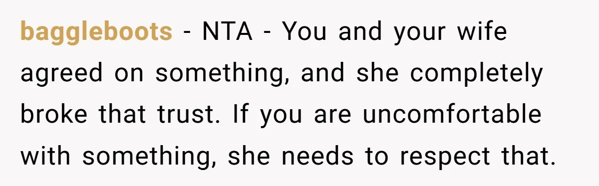 baggleboots - NTA - You and your wife agreed on something, and she completely broke that trust. If you are uncomfortable with something, she needs to respect that.