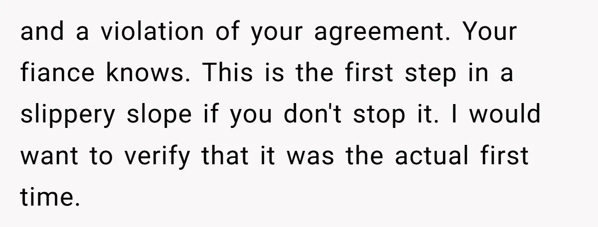 and a violation of your agreement. Your fiance knows. This is the first step in a slippery slope if you don't stop it. I would want to verify that it...