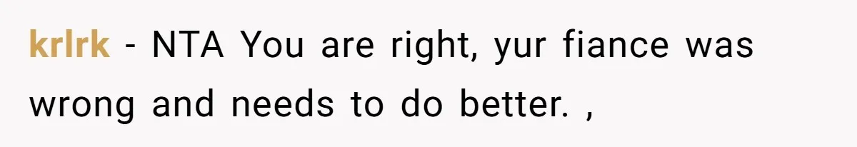 krlrk - NTA You are right, yur fiance was wrong and needs to do better. ,