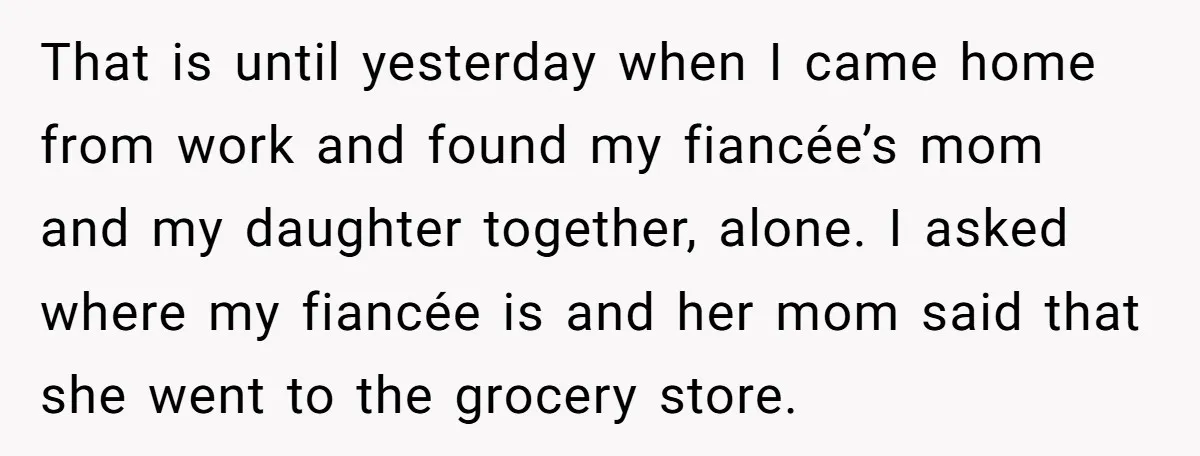 That is until yesterday when I came home from work and found my fiancée’s mom and my daughter together, alone. I asked where my fiancée is and her mom said...