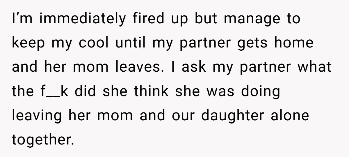 I’m immediately fired up but manage to keep my cool until my partner gets home and her mom leaves. I ask my partner what the f__k did she think she...