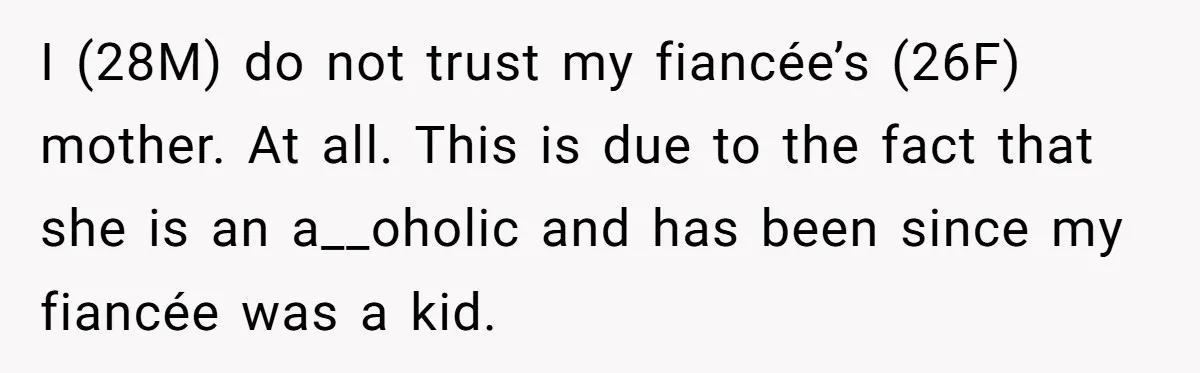 I (28M) do not trust my fiancée’s (26F) mother. At all. This is due to the fact that she is an a__oholic and has been since my fiancée was a...