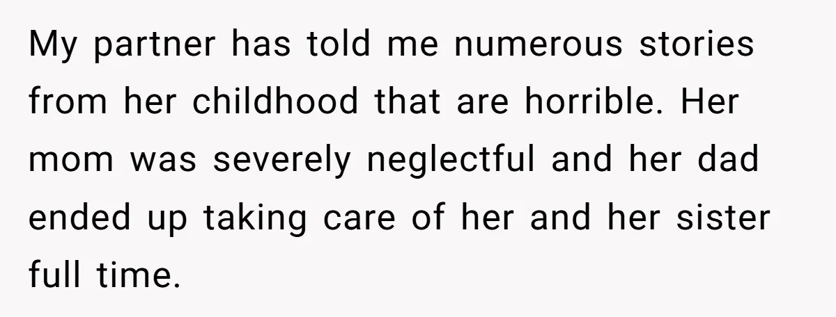 My partner has told me numerous stories from her childhood that are horrible. Her mom was severely neglectful and her dad ended up taking care of her and her sister...