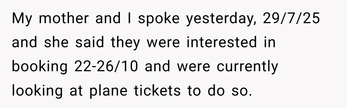 My mother and I spoke yesterday, 29/7/25 and she said they were interested in booking 22-26/10 and were currently looking at plane tickets to do so.