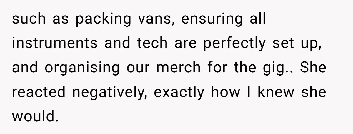 such as packing vans, ensuring all instruments and tech are perfectly set up, and organising our merch for the gig.. She reacted negatively, exactly how I knew she would.