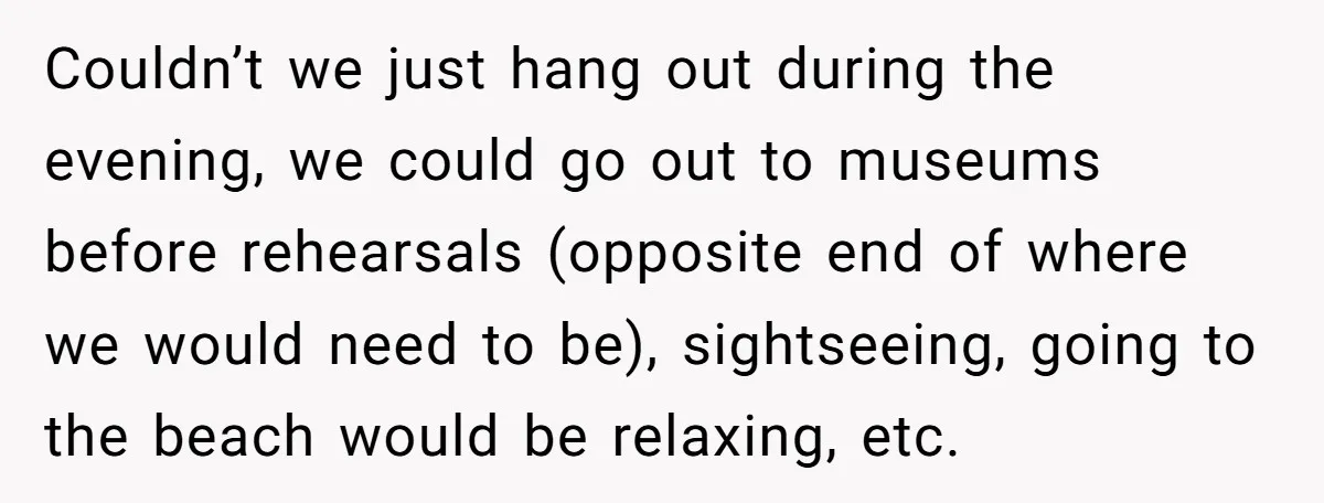 Couldn’t we just hang out during the evening, we could go out to museums before rehearsals (opposite end of where we would need to be), sightseeing, going to the beach...