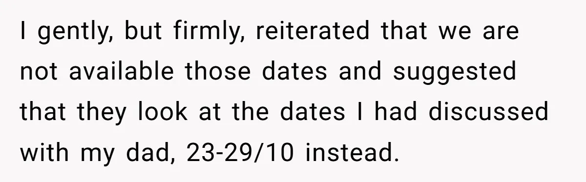 I gently, but firmly, reiterated that we are not available those dates and suggested that they look at the dates I had discussed with my dad, 23-29/10 instead.