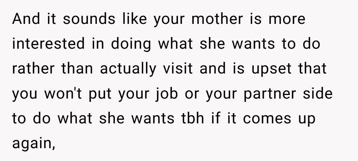 And it sounds like your mother is more interested in doing what she wants to do rather than actually visit and is upset that you won't put your job or...