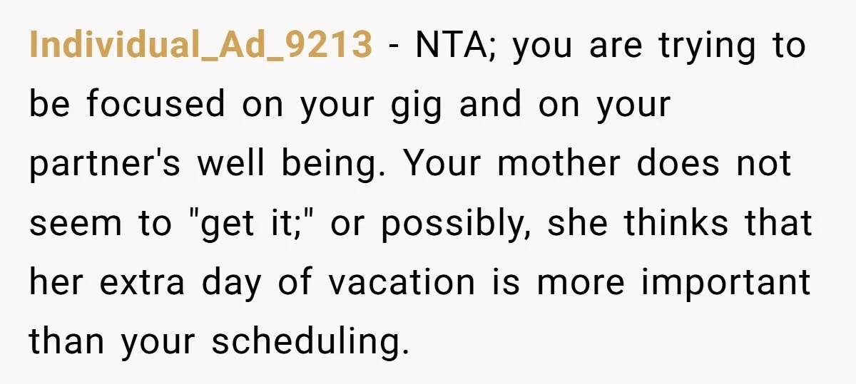 Individual_Ad_9213 − NTA; you are trying to be focused on your gig and on your partner's well being. Your mother does not seem to "get it;" or possibly, she thinks...