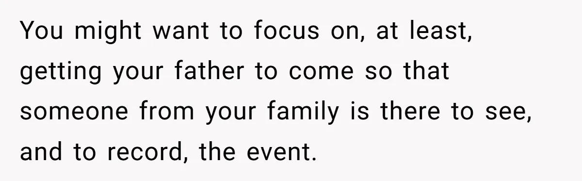 You might want to focus on, at least, getting your father to come so that someone from your family is there to see, and to record, the event.