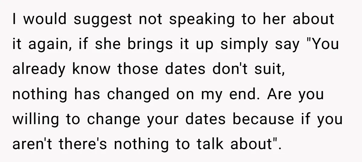 I would suggest not speaking to her about it again, if she brings it up simply say "You already know those dates don't suit, nothing has changed on my end....