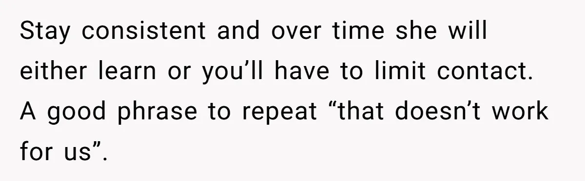 Stay consistent and over time she will either learn or you’ll have to limit contact. A good phrase to repeat “that doesn’t work for us”.