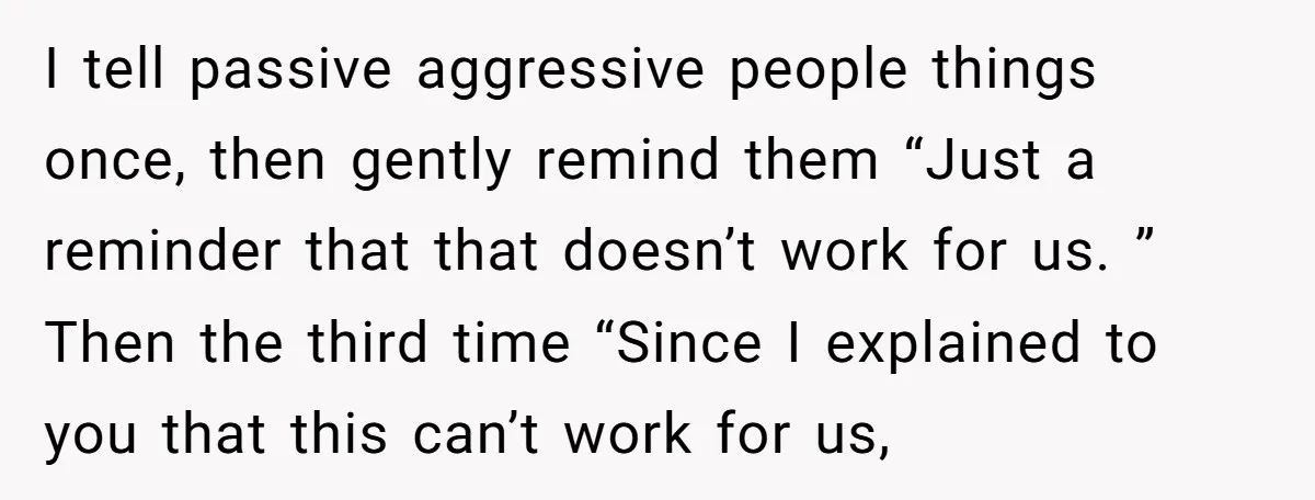 I tell passive aggressive people things once, then gently remind them “Just a reminder that that doesn’t work for us. ” Then the third time “Since I explained to you...