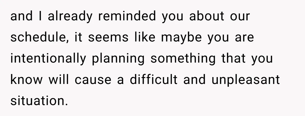 and I already reminded you about our schedule, it seems like maybe you are intentionally planning something that you know will cause a difficult and unpleasant situation.