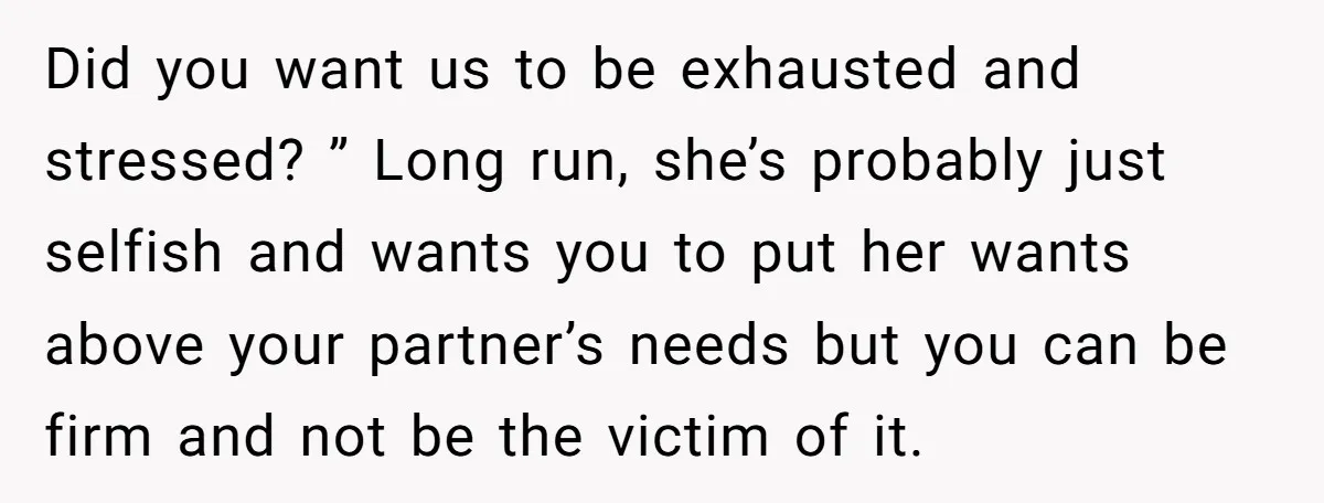 Did you want us to be exhausted and stressed? ” Long run, she’s probably just selfish and wants you to put her wants above your partner’s needs but you can...