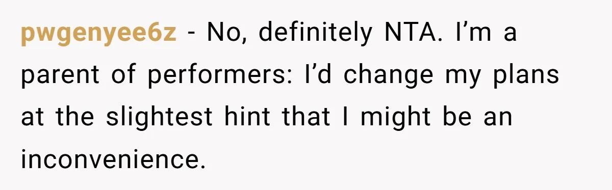 pwgenyee6z − No, definitely NTA. I’m a parent of performers: I’d change my plans at the slightest hint that I might be an inconvenience.