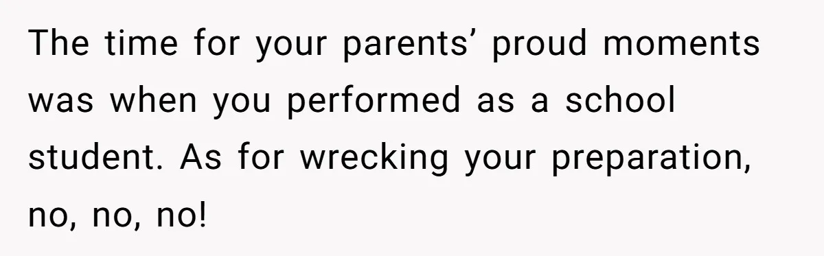 The time for your parents’ proud moments was when you performed as a school student. As for wrecking your preparation, no, no, no!