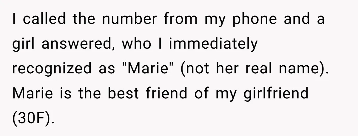 I called the number from my phone and a girl answered, who I immediately recognized as "Marie" (not her real name). Marie is the best friend of my girlfriend (30F).