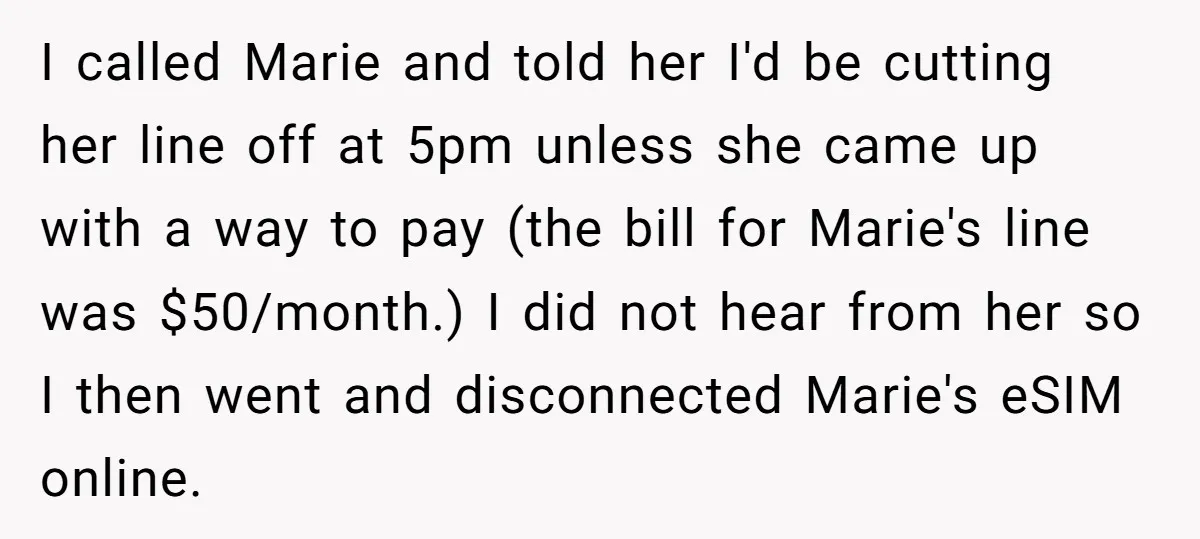 I called Marie and told her I'd be cutting her line off at 5pm unless she came up with a way to pay (the bill for Marie's line was $50/month.)...