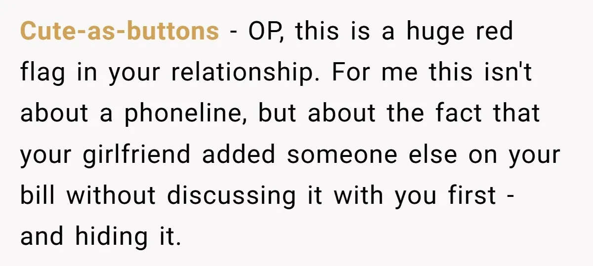 Cute-as-buttons − OP, this is a huge red flag in your relationship. For me this isn't about a phoneline, but about the fact that your girlfriend added someone else on...