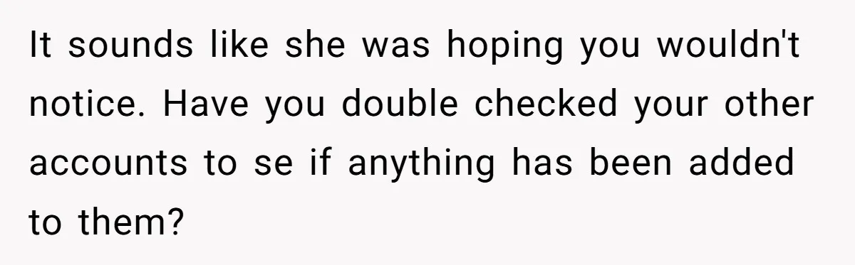 It sounds like she was hoping you wouldn't notice. Have you double checked your other accounts to se if anything has been added to them?