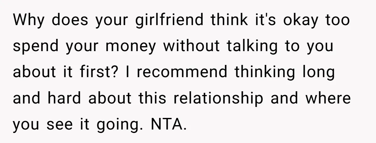 Why does your girlfriend think it's okay too spend your money without talking to you about it first? I recommend thinking long and hard about this relationship and where you...
