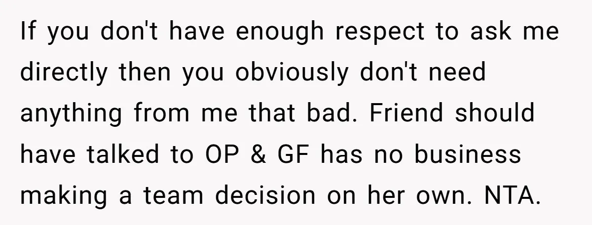 If you don't have enough respect to ask me directly then you obviously don't need anything from me that bad. Friend should have talked to OP & GF has no...