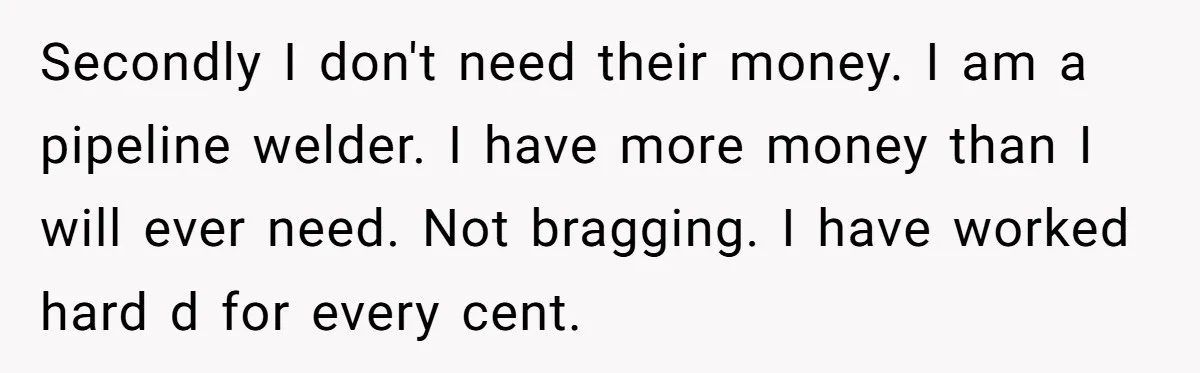 Secondly I don't need their money. I am a pipeline welder. I have more money than I will ever need. Not bragging. I have worked hard d for every cent.