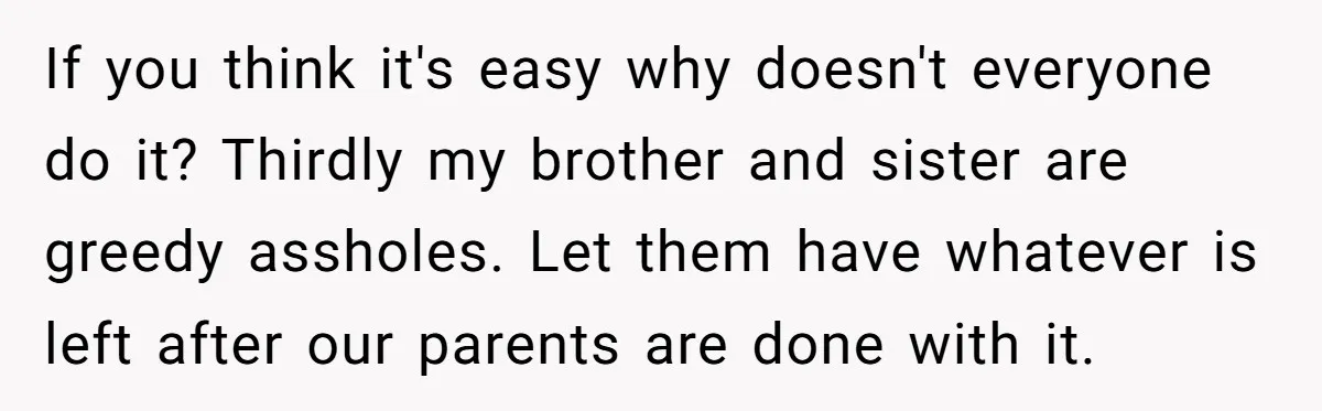 If you think it's easy why doesn't everyone do it? Thirdly my brother and sister are greedy assholes. Let them have whatever is left after our parents are done with...