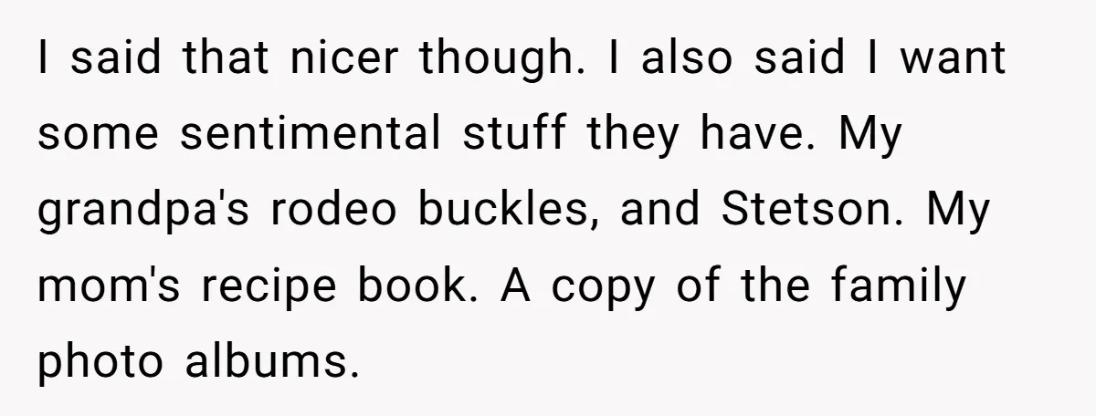 I said that nicer though. I also said I want some sentimental stuff they have. My grandpa's rodeo buckles, and Stetson. My mom's recipe book. A copy of the family...