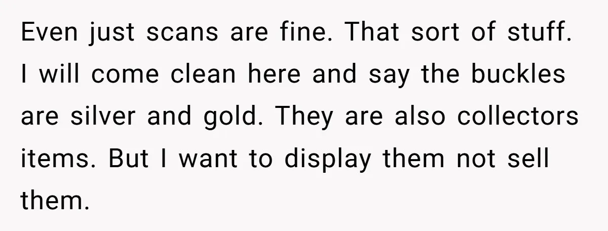 Even just scans are fine. That sort of stuff. I will come clean here and say the buckles are silver and gold. They are also collectors items. But I want...