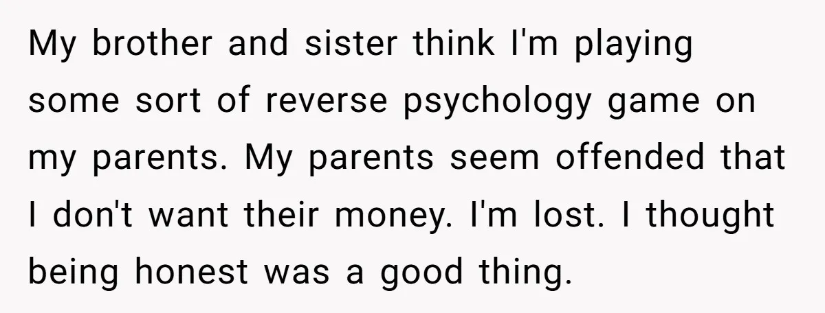 My brother and sister think I'm playing some sort of reverse psychology game on my parents. My parents seem offended that I don't want their money. I'm lost. I thought...