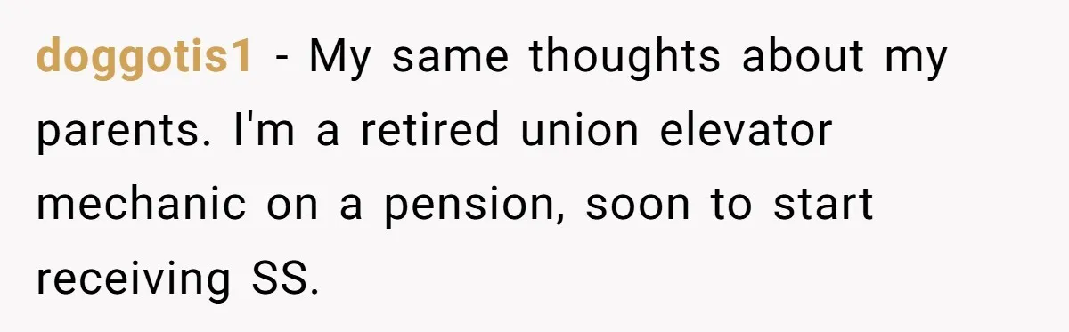 doggotis1 − My same thoughts about my parents. I'm a retired union elevator mechanic on a pension, soon to start receiving SS.
