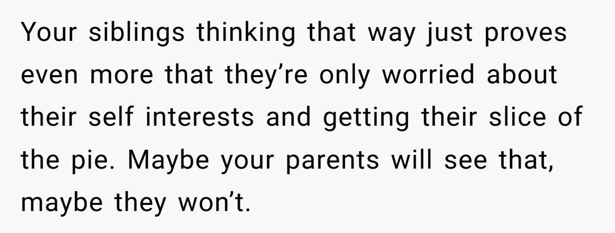 Your siblings thinking that way just proves even more that they’re only worried about their self interests and getting their slice of the pie. Maybe your parents will see that,...