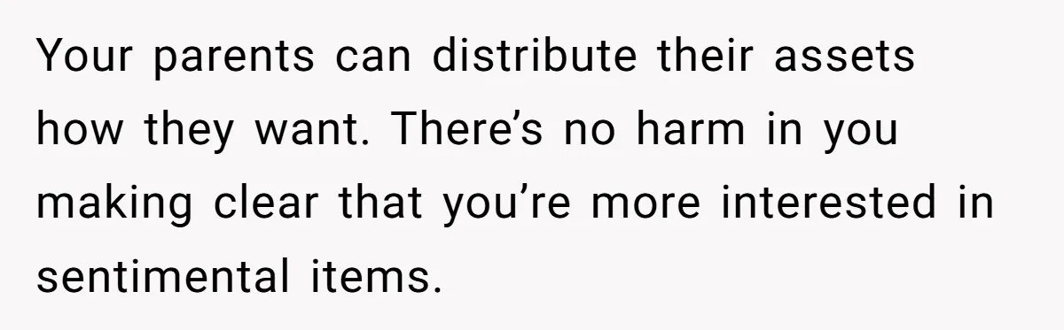 Your parents can distribute their assets how they want. There’s no harm in you making clear that you’re more interested in sentimental items.