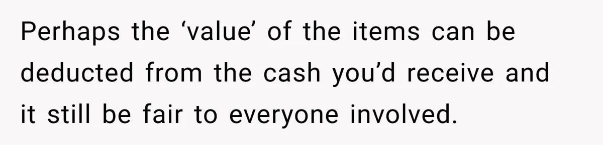 Perhaps the ‘value’ of the items can be deducted from the cash you’d receive and it still be fair to everyone involved.