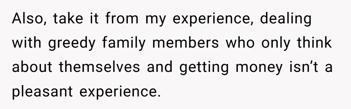 Also, take it from my experience, dealing with greedy family members who only think about themselves and getting money isn’t a pleasant experience.