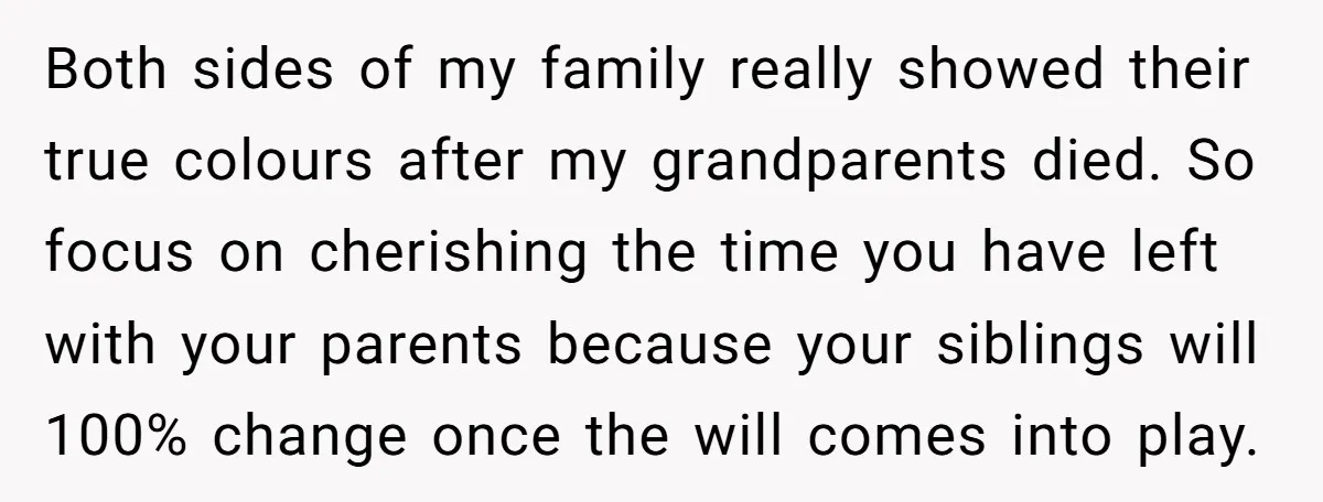 Both sides of my family really showed their true colours after my grandparents died. So focus on cherishing the time you have left with your parents because your siblings will...
