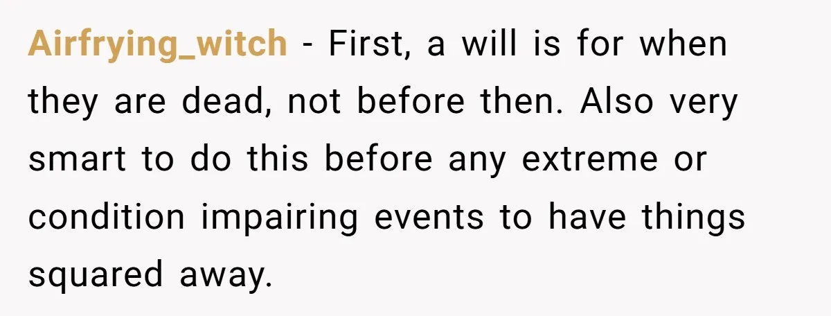 Airfrying_witch − First, a will is for when they are dead, not before then. Also very smart to do this before any extreme or condition impairing events to have things...