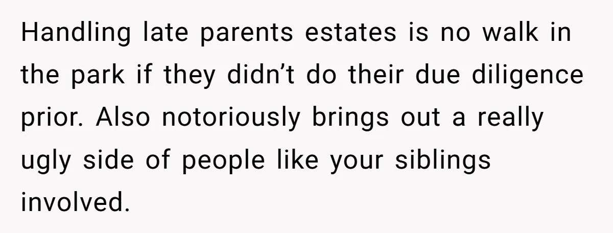 Handling late parents estates is no walk in the park if they didn’t do their due diligence prior. Also notoriously brings out a really ugly side of people like your...