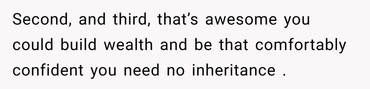 Second, and third, that’s awesome you could build wealth and be that comfortably confident you need no inheritance .