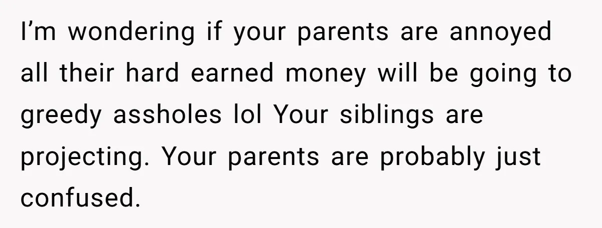 I’m wondering if your parents are annoyed all their hard earned money will be going to greedy assholes lol Your siblings are projecting. Your parents are probably just confused.