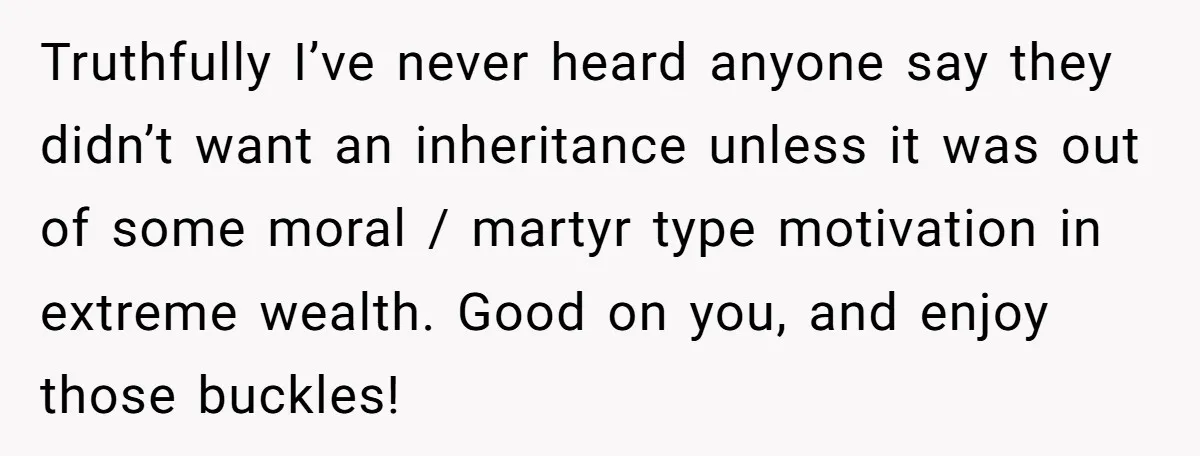Truthfully I’ve never heard anyone say they didn’t want an inheritance unless it was out of some moral / martyr type motivation in extreme wealth. Good on you, and enjoy...
