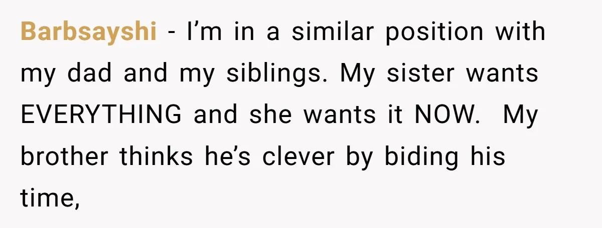 Barbsayshi − I’m in a similar position with my dad and my siblings. My sister wants EVERYTHING and she wants it NOW. My brother thinks he’s clever by biding his...